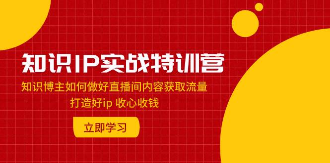 知识IP实战特训营:知识博主如何做好直播间内容获取流量 打造好ip 收心收钱
