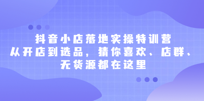 抖音小店落地实操特训营,从开店到选品,猜你喜欢、店群、无货源都在这里