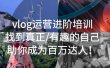 vlog运营进阶培训：找到真正/有趣的自己，助你成为百万达人