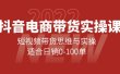 抖音电商带货实操课：短视频带货思维与实操，适合日销0-100单