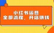 小红书运营全部流程，掌握小红书玩法规则，开店赚钱