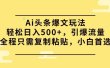 Ai头条爆文玩法，轻松日入500+，引爆流量全程只需复制粘贴，小白首选