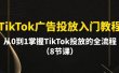 TikTok广告投放入门教程，从0到1掌握TikTok投放的全流程（8节课）