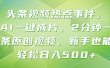 头条视频热点事件， AI一键成片，2分钟一条原创视频，新手也能轻松日入500+！